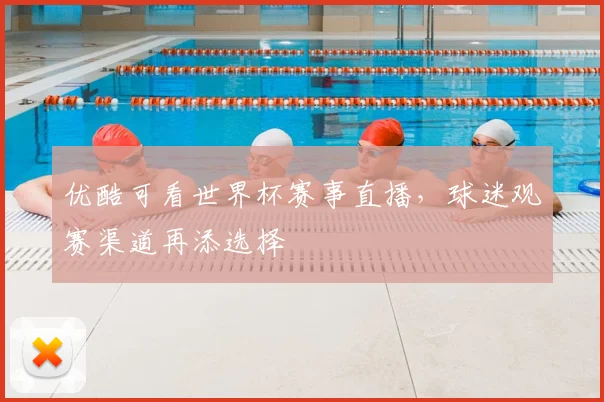 优酷可看世界杯赛事直播，球迷观赛渠道再添选择