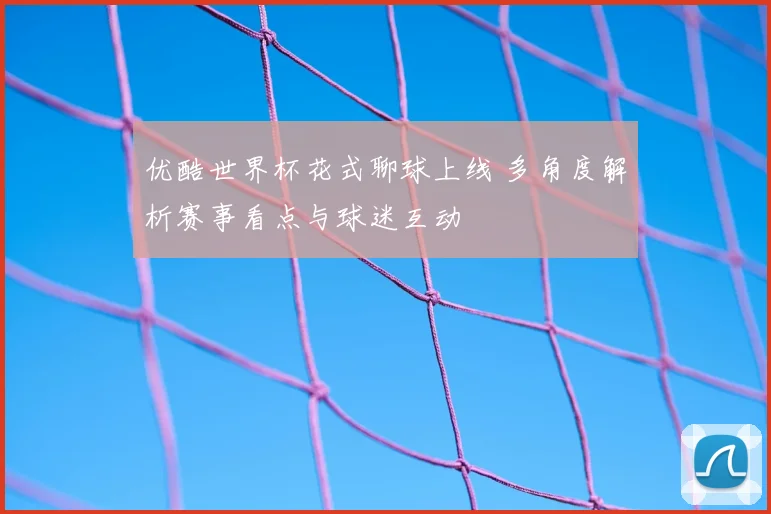 优酷世界杯花式聊球上线 多角度解析赛事看点与球迷互动