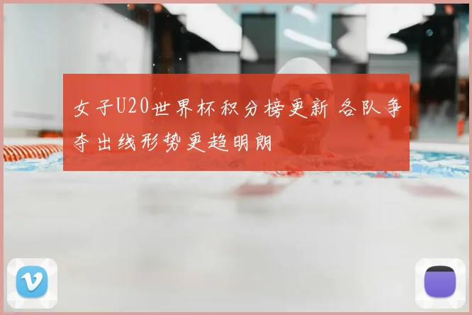 女子U20世界杯积分榜更新 各队争夺出线形势更趋明朗