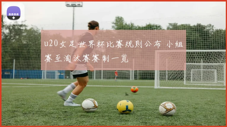 u20女足世界杯比赛规则公布 小组赛至淘汰赛赛制一览