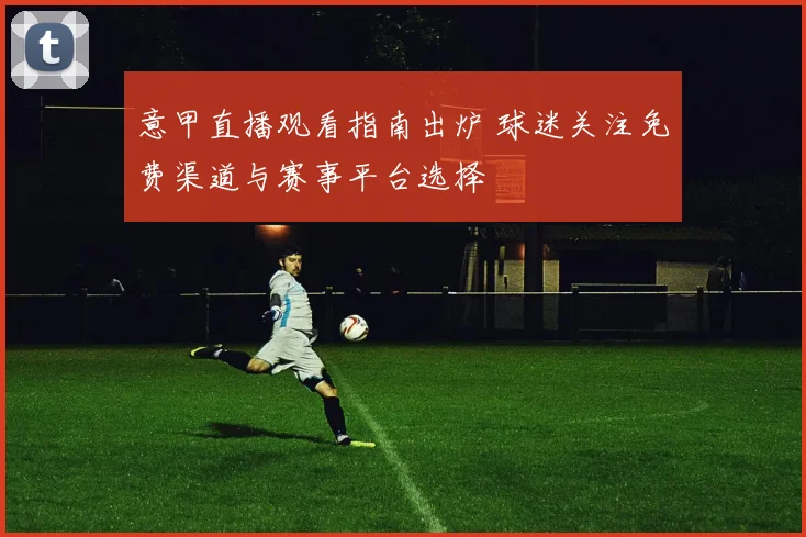 意甲直播观看指南出炉 球迷关注免费渠道与赛事平台选择