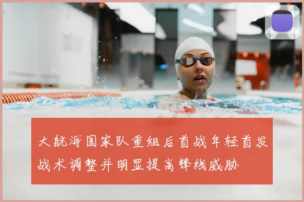 大航海国家队重组后首战年轻首发战术调整并明显提高锋线威胁