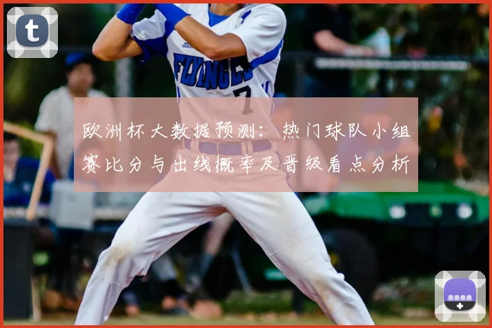 欧洲杯大数据预测：热门球队小组赛比分与出线概率及晋级看点分析