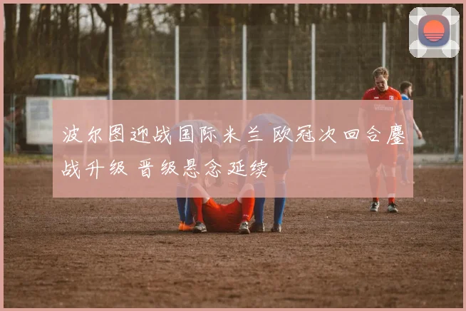 波尔图迎战国际米兰 欧冠次回合鏖战升级 晋级悬念延续