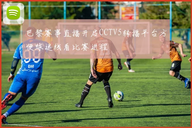 巴黎赛事直播开启CCTV5转播平台方便球迷线看比赛进程