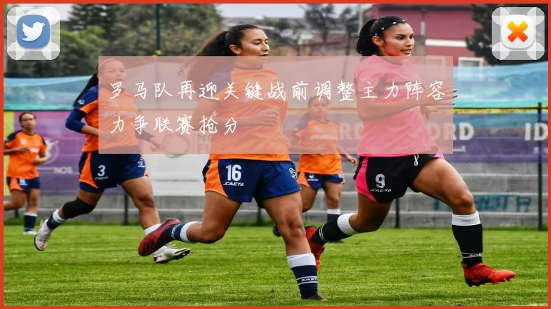 罗马队再迎关键战前调整主力阵容力争联赛抢分