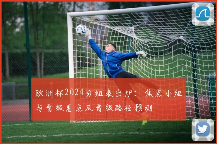 欧洲杯2024分组表出炉：焦点小组与晋级看点及晋级路径预测