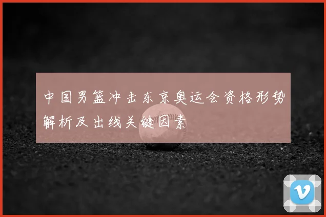 中国男篮冲击东京奥运会资格形势解析及出线关键因素