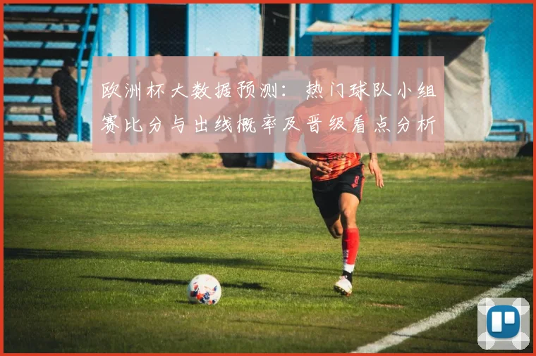 欧洲杯大数据预测：热门球队小组赛比分与出线概率及晋级看点分析