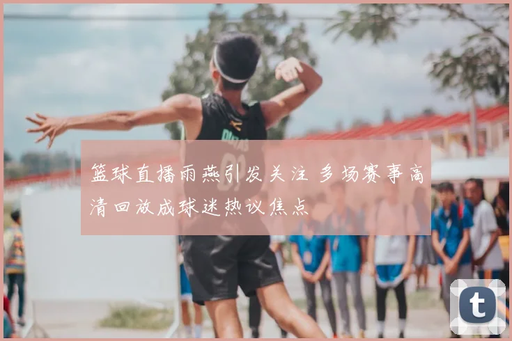 篮球直播雨燕引发关注 多场赛事高清回放成球迷热议焦点