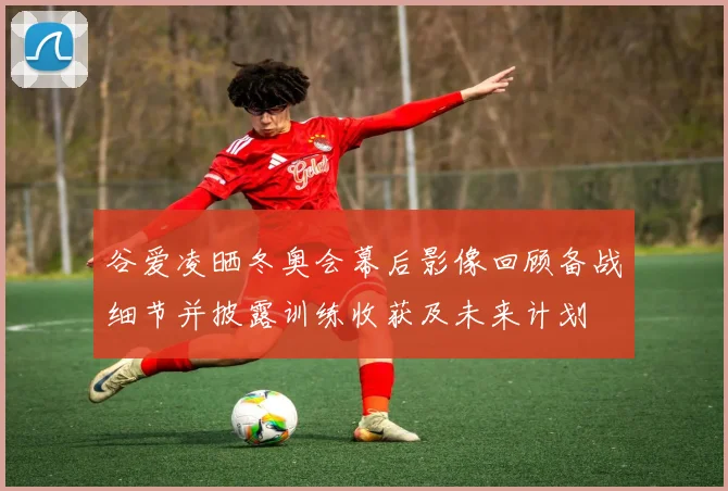 谷爱凌晒冬奥会幕后影像回顾备战细节并披露训练收获及未来计划
