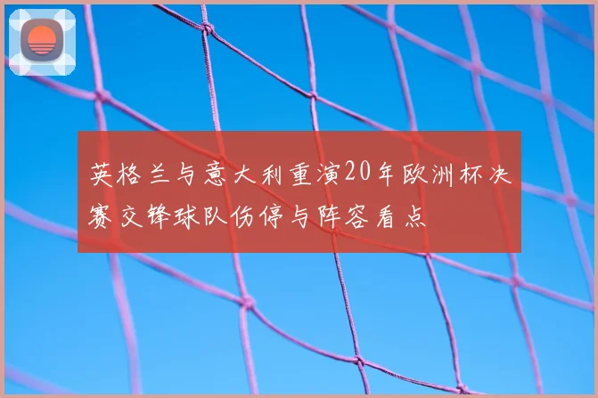 英格兰与意大利重演20年欧洲杯决赛交锋球队伤停与阵容看点