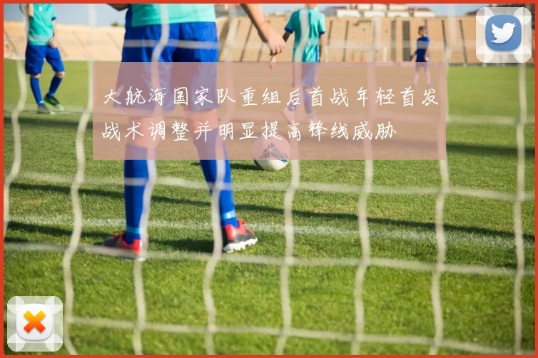 大航海国家队重组后首战年轻首发战术调整并明显提高锋线威胁