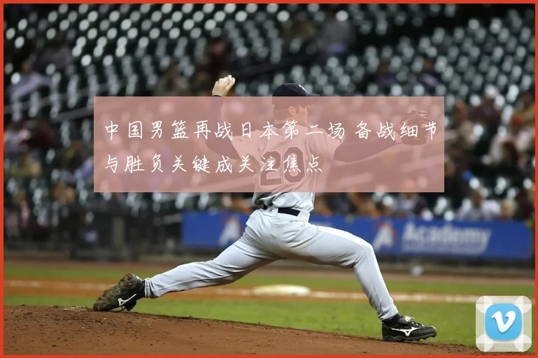 中国男篮再战日本第二场 备战细节与胜负关键成关注焦点