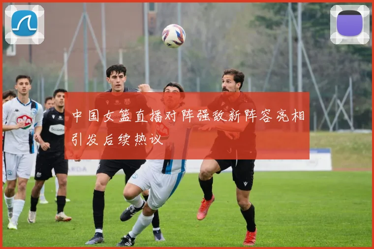 中国女篮直播对阵强敌新阵容亮相引发后续热议