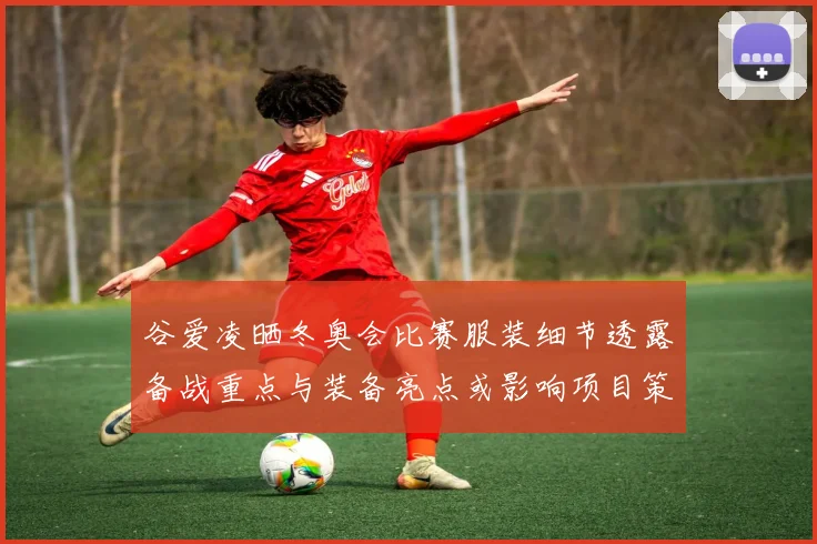 谷爱凌晒冬奥会比赛服装细节透露备战重点与装备亮点或影响项目策略