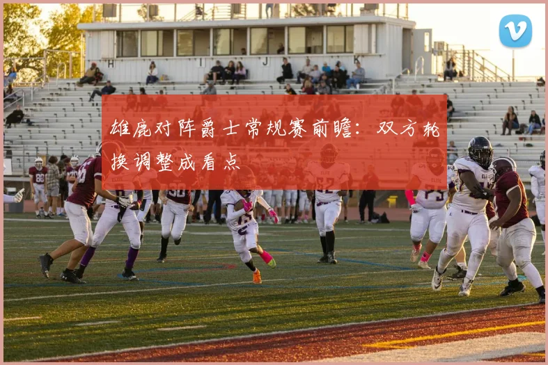 雄鹿对阵爵士常规赛前瞻：双方轮换调整成看点