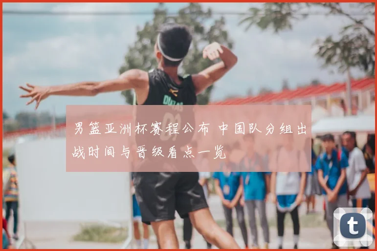 男篮亚洲杯赛程公布 中国队分组出战时间与晋级看点一览