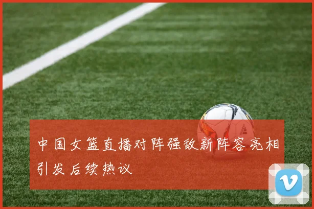 中国女篮直播对阵强敌新阵容亮相引发后续热议