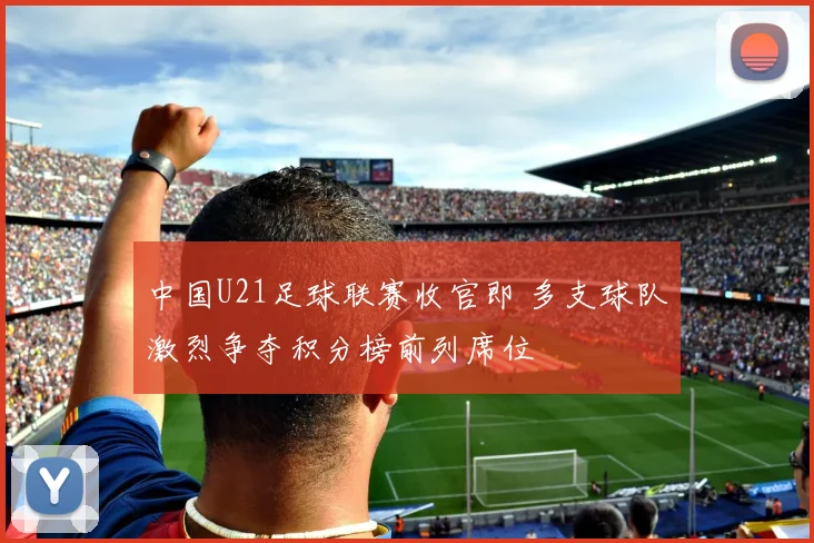 中国U21足球联赛收官即 多支球队激烈争夺积分榜前列席位