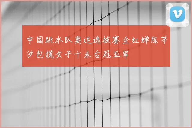 中国跳水队奥运选拔赛全红婵陈芋汐包揽女子十米台冠亚军