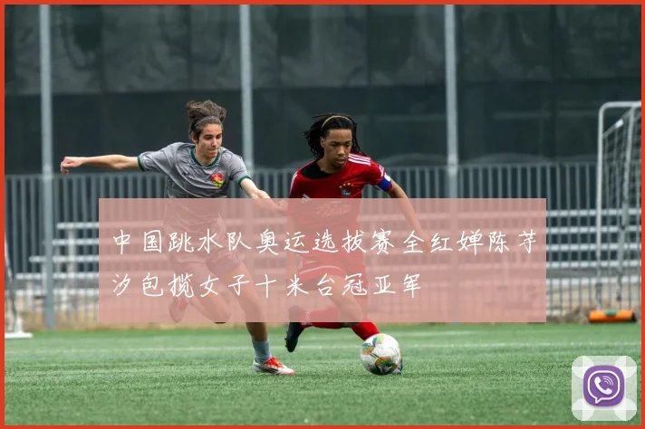 中国跳水队奥运选拔赛全红婵陈芋汐包揽女子十米台冠亚军