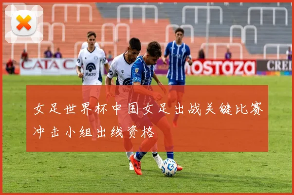 女足世界杯中国女足出战关键比赛冲击小组出线资格