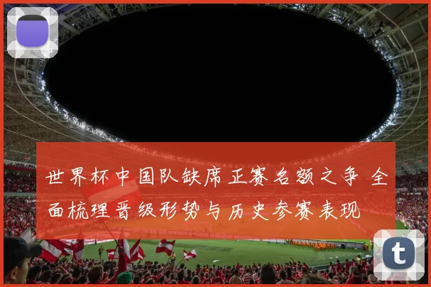 世界杯中国队缺席正赛名额之争 全面梳理晋级形势与历史参赛表现