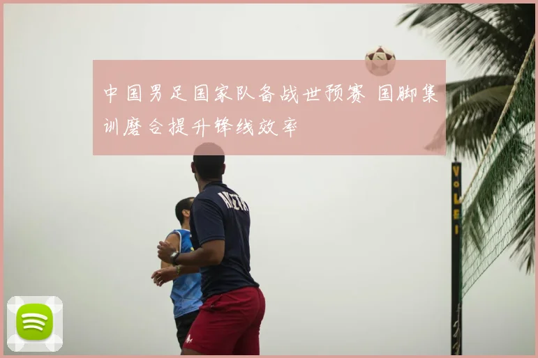 中国男足国家队备战世预赛 国脚集训磨合提升锋线效率