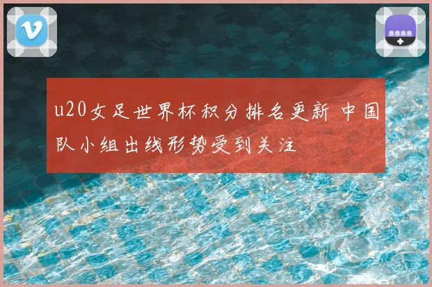 u20女足世界杯积分排名更新 中国队小组出线形势受到关注