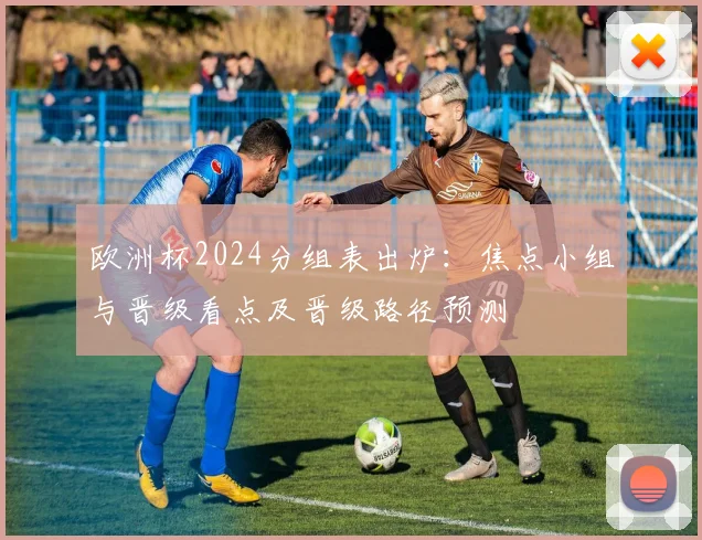 欧洲杯2024分组表出炉：焦点小组与晋级看点及晋级路径预测