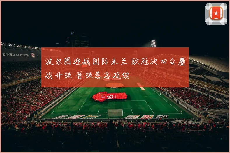 波尔图迎战国际米兰 欧冠次回合鏖战升级 晋级悬念延续