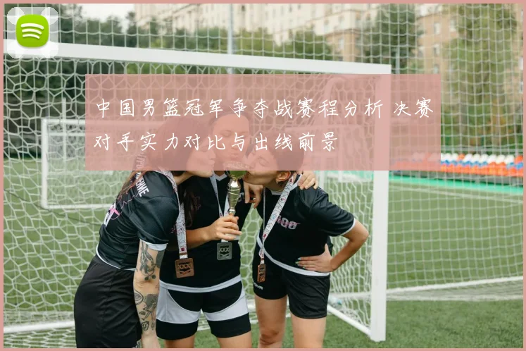 中国男篮冠军争夺战赛程分析 决赛对手实力对比与出线前景