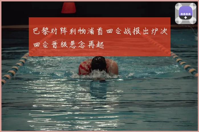 巴黎对阵利物浦首回合战报出炉次回合晋级悬念再起