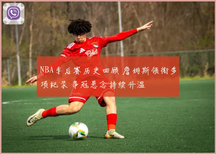 NBA季后赛历史回顾 詹姆斯领衔多项纪录 争冠悬念持续升温