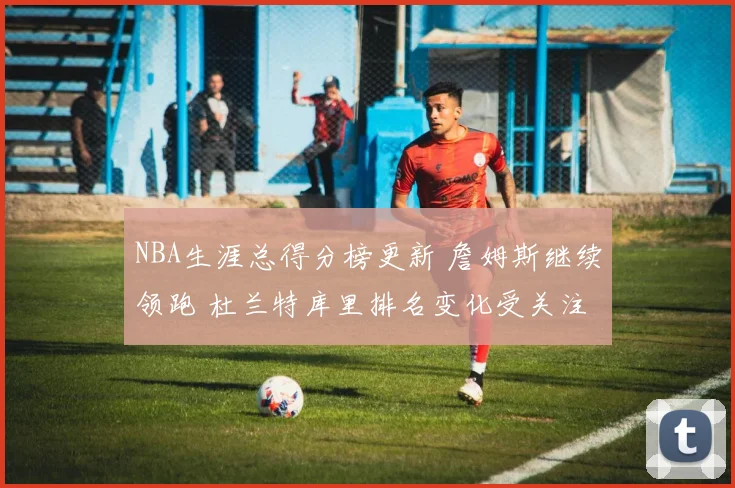NBA生涯总得分榜更新 詹姆斯继续领跑 杜兰特库里排名变化受关注