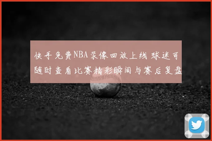 快手免费NBA录像回放上线 球迷可随时查看比赛精彩瞬间与赛后复盘