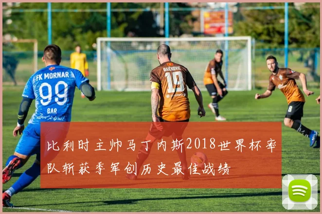 比利时主帅马丁内斯2018世界杯率队斩获季军创历史最佳战绩