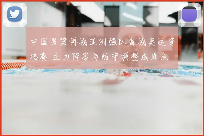 中国男篮再战亚洲强队备战奥运资格赛 主力阵容与防守调整成看点