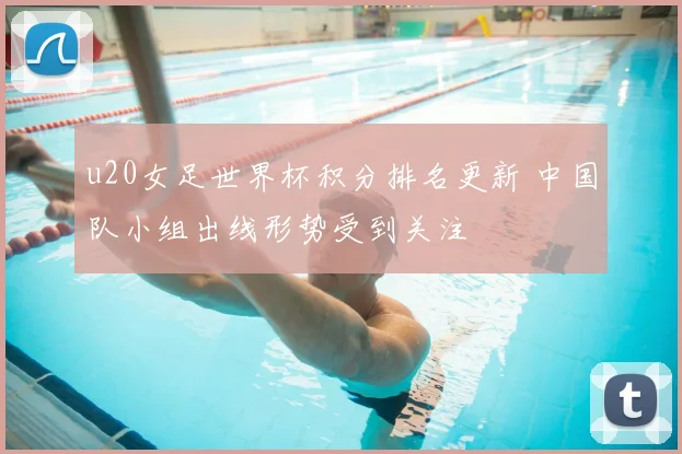 u20女足世界杯积分排名更新 中国队小组出线形势受到关注