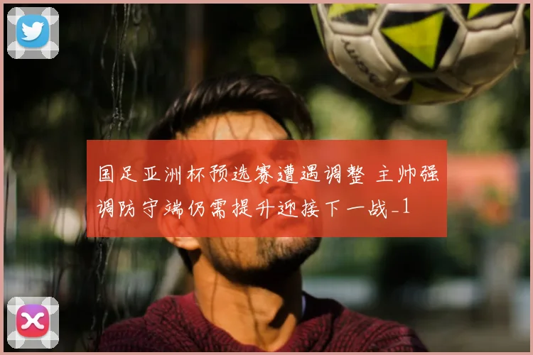 国足亚洲杯预选赛遭遇调整 主帅强调防守端仍需提升迎接下一战_1