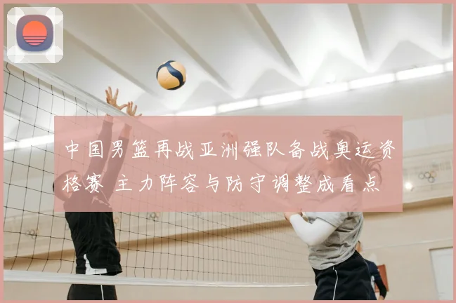 中国男篮再战亚洲强队备战奥运资格赛 主力阵容与防守调整成看点