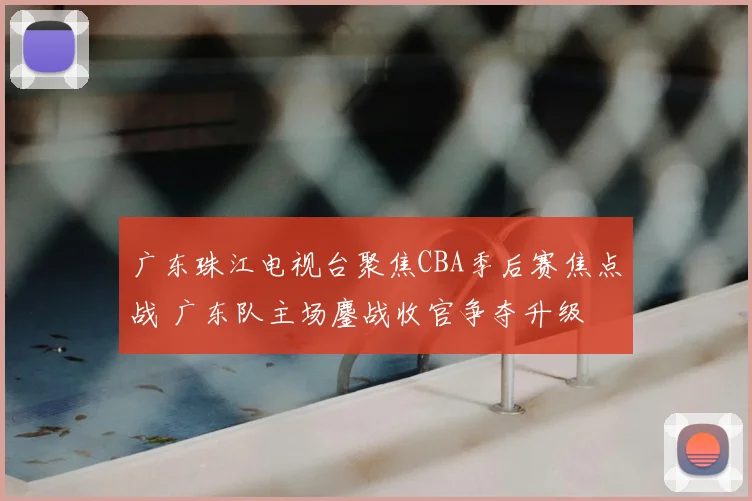广东珠江电视台聚焦CBA季后赛焦点战 广东队主场鏖战收官争夺升级