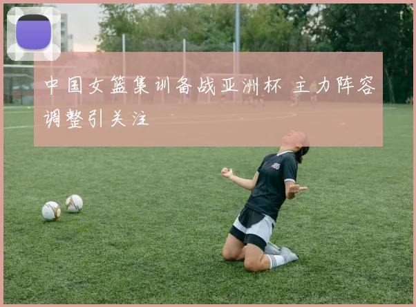 中国女篮集训备战亚洲杯 主力阵容调整引关注