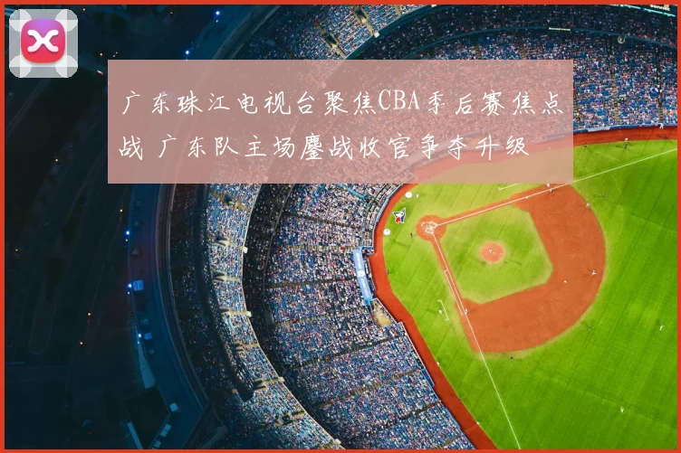 广东珠江电视台聚焦CBA季后赛焦点战 广东队主场鏖战收官争夺升级